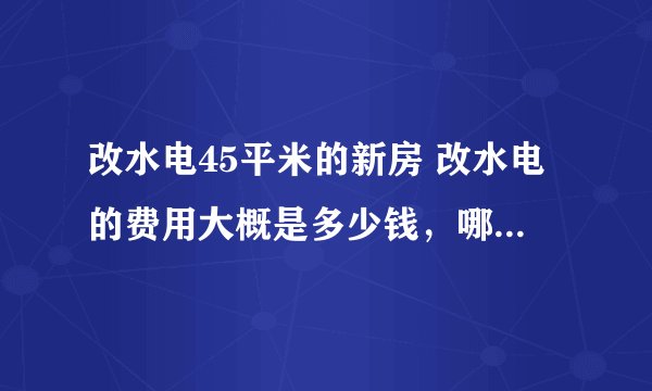 改水电45平米的新房 改水电的费用大概是多少钱，哪位大师了解？