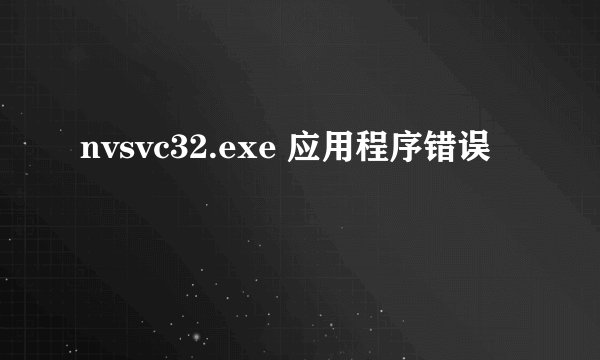 nvsvc32.exe 应用程序错误