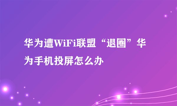 华为遭WiFi联盟“退圈”华为手机投屏怎么办
