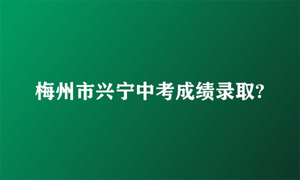 梅州市兴宁中考成绩录取?
