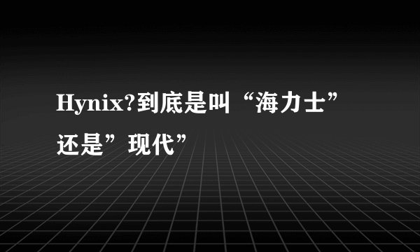 Hynix?到底是叫“海力士”还是”现代”