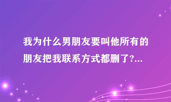我为什么男朋友要叫他所有的朋友把我联系方式都删了? - 知乎