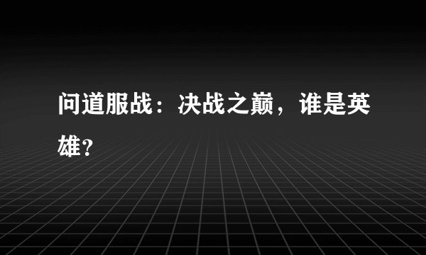 问道服战:决战之巅,谁是英雄?