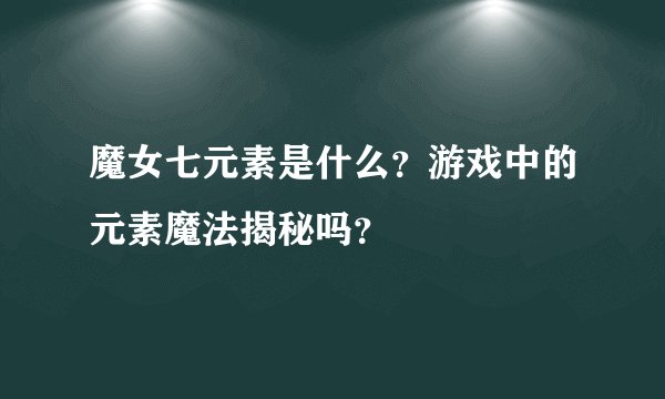 魔女七元素是什么？游戏中的元素魔法揭秘吗？