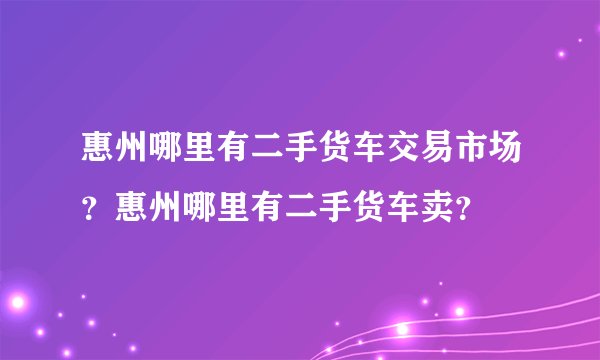 惠州哪里有二手货车交易市场？惠州哪里有二手货车卖？