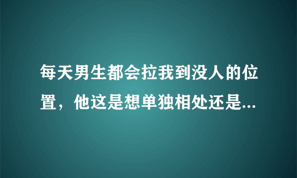 每天男生都会拉我到没人的位置，他这是想单独相处还是别有意图？