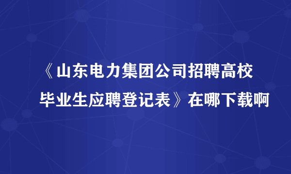 《山东电力集团公司招聘高校毕业生应聘登记表》在哪下载啊