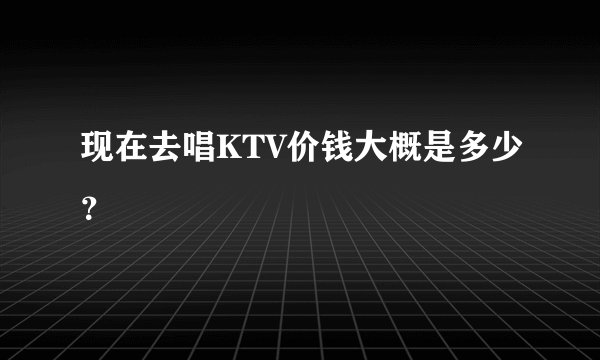 现在去唱KTV价钱大概是多少？