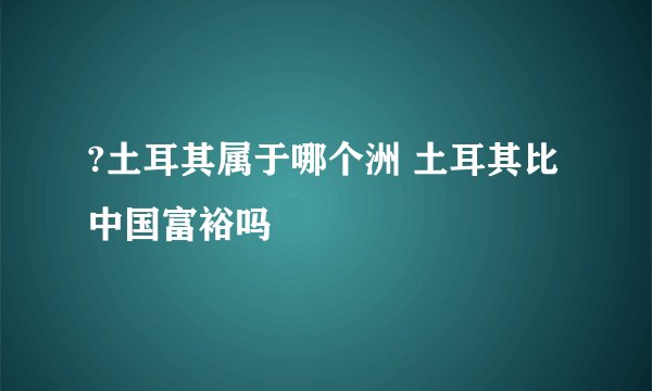 ?土耳其属于哪个洲 土耳其比中国富裕吗