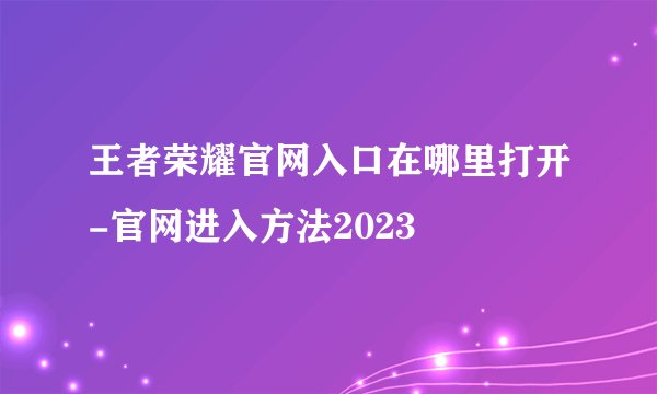 王者荣耀官网入口在哪里打开-官网进入方法2023