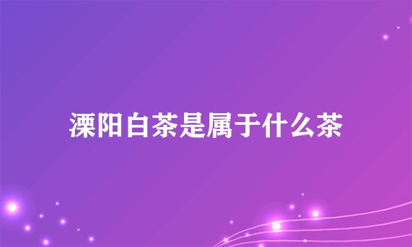 溧阳白茶是属于什么茶