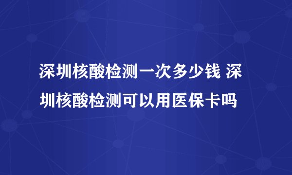 深圳核酸检测一次多少钱 深圳核酸检测可以用医保卡吗