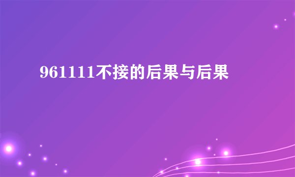 961111不接的后果与后果