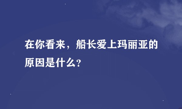 在你看来，船长爱上玛丽亚的原因是什么？