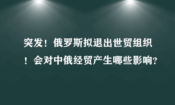 突发！俄罗斯拟退出世贸组织！会对中俄经贸产生哪些影响？