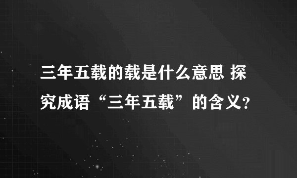 三年五载的载是什么意思 探究成语“三年五载”的含义？