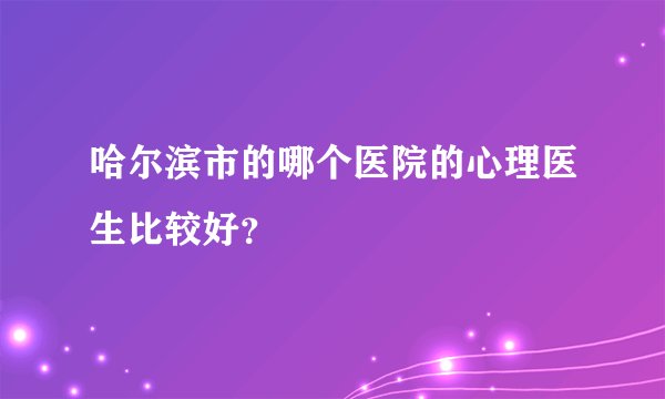 哈尔滨市的哪个医院的心理医生比较好？