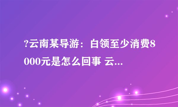 ?云南某导游：白领至少消费8000元是怎么回事 云南某导游：白领至少消费8000元具体情况