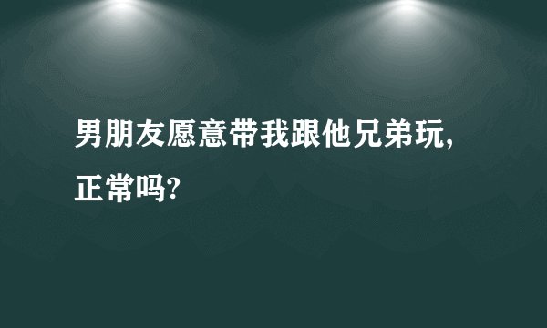 男朋友愿意带我跟他兄弟玩,正常吗?