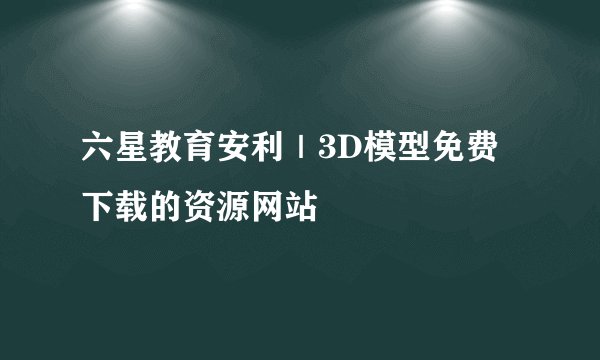六星教育安利|3D模型免费下载的资源网站