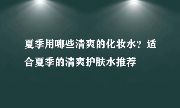 夏季用哪些清爽的化妆水？适合夏季的清爽护肤水推荐