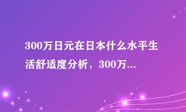 300万日元在日本什么水平生活舒适度分析,300万人民币在日本算有钱吗