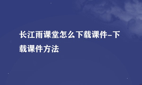 长江雨课堂怎么下载课件-下载课件方法
