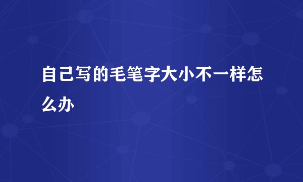 自己写的毛笔字大小不一样怎么办