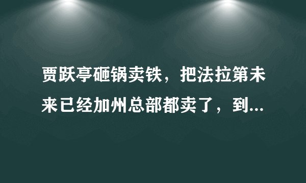 贾跃亭砸锅卖铁，把法拉第未来已经加州总部都卖了，到底想干什么？