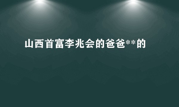 山西首富李兆会的爸爸**的