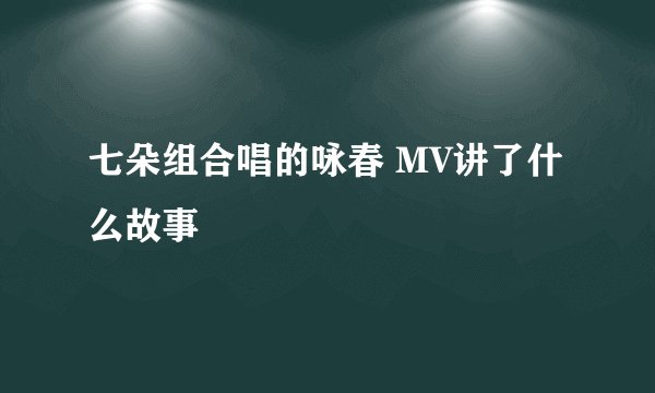 七朵组合唱的咏春 MV讲了什么故事