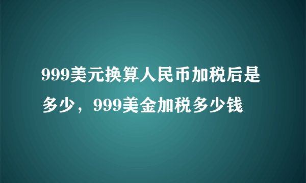 999美元换算人民币加税后是多少，999美金加税多少钱