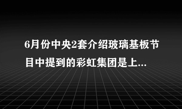 6月份中央2套介绍玻璃基板节目中提到的彩虹集团是上市公司吗?