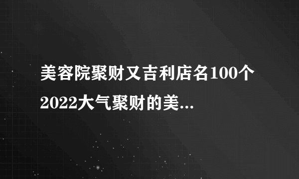 美容院聚财又吉利店名100个 2022大气聚财的美容院名字