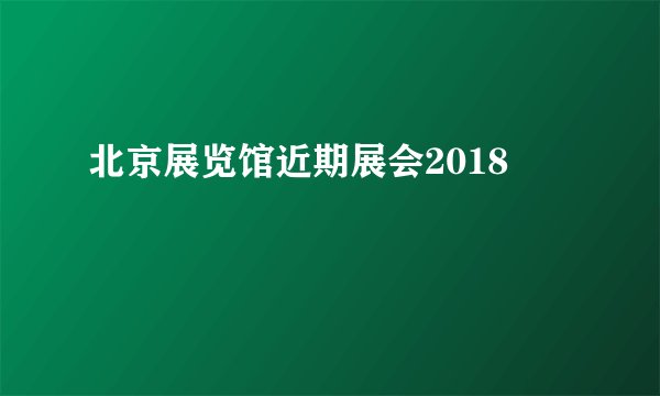 北京展览馆近期展会2018