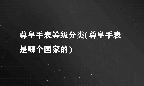 尊皇手表等级分类(尊皇手表是哪个国家的)