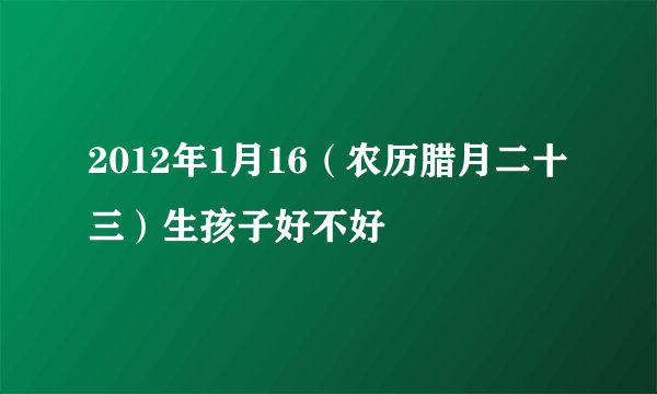 2012年1月16（农历腊月二十三）生孩子好不好