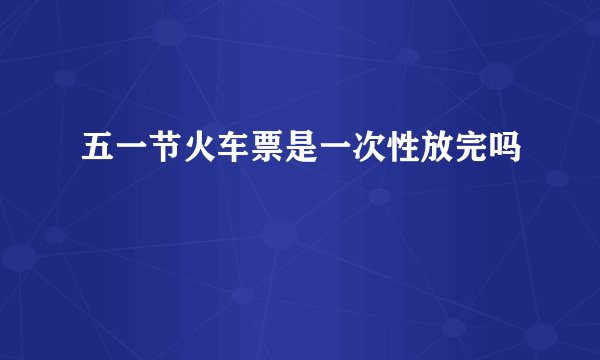 五一节火车票是一次性放完吗