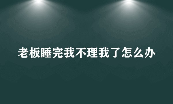 老板睡完我不理我了怎么办