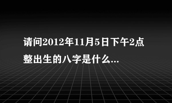 请问2012年11月5日下午2点整出生的八字是什么，请高人给我说说、谢谢！