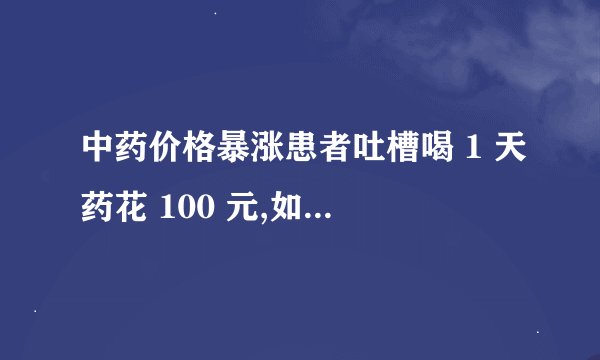 中药价格暴涨患者吐槽喝 1 天药花 100 元,如何看待此事?你