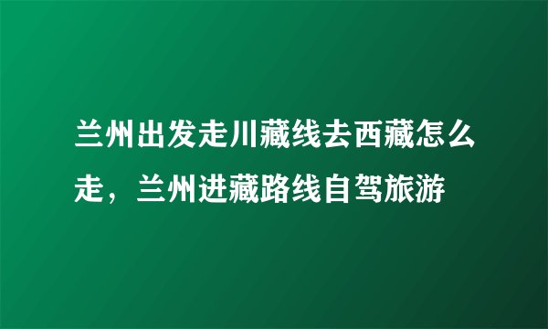 兰州出发走川藏线去西藏怎么走，兰州进藏路线自驾旅游