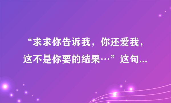 “求求你告诉我，你还爱我，这不是你要的结果…”这句歌词是哪首歌的？