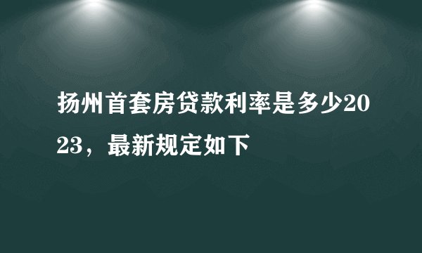 扬州首套房贷款利率是多少2023，最新规定如下