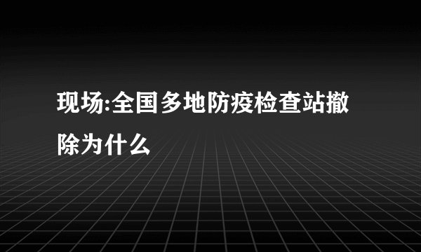现场:全国多地防疫检查站撤除为什么