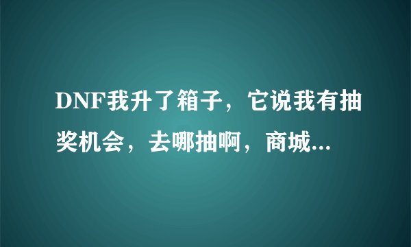 DNF我升了箱子，它说我有抽奖机会，去哪抽啊，商城里没有啊