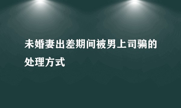 未婚妻出差期间被男上司骗的处理方式