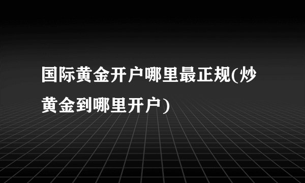 国际黄金开户哪里最正规(炒黄金到哪里开户)