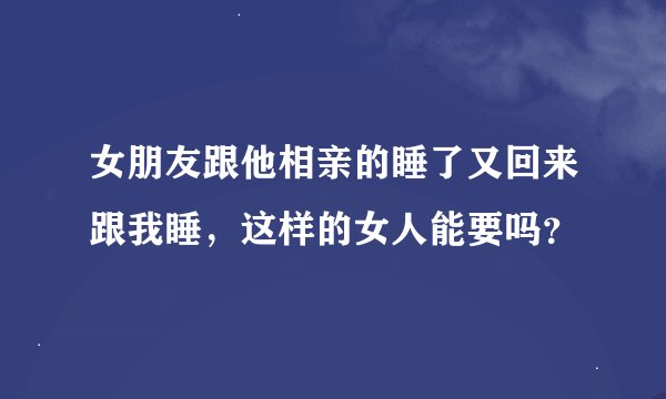 女朋友跟他相亲的睡了又回来跟我睡，这样的女人能要吗？