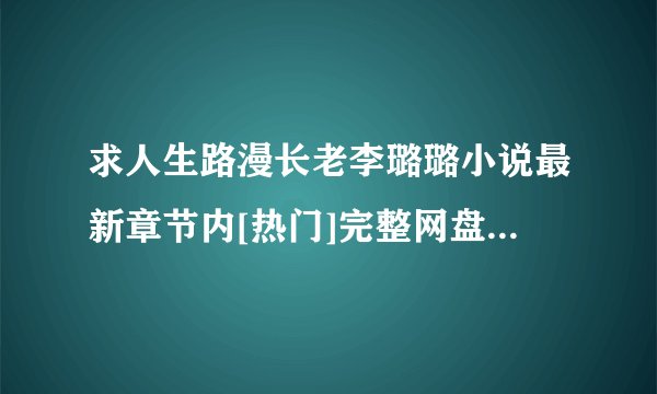 求人生路漫长老李璐璐小说最新章节内[热门]完整网盘链接下载
